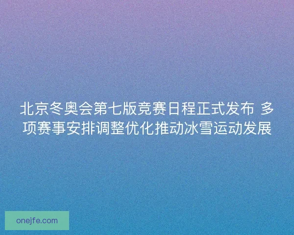 北京冬奥会第七版竞赛日程正式发布 多项赛事安排调整优化推动冰雪运动发展