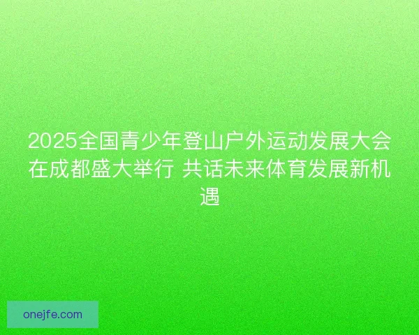 2025全国青少年登山户外运动发展大会在成都盛大举行 共话未来体育发展新机遇